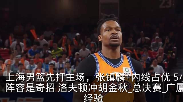 上海男篮先打主场，张镇麟+内线占优 5小阵容是奇招 洛夫顿冲胡金秋_总决赛_广厦_经验